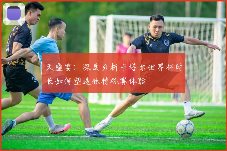 天盛宴：深度分析卡塔尔世界杯时长如何塑造独特观赛体验