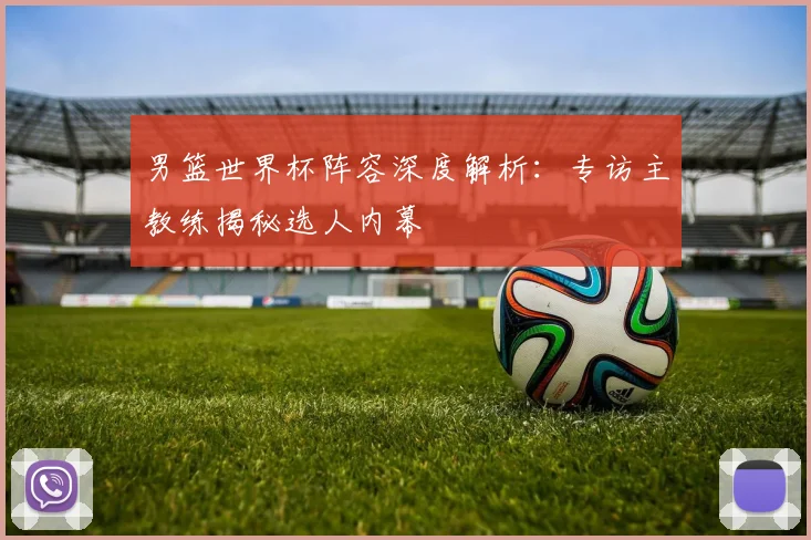 男篮世界杯阵容深度解析：专访主教练揭秘选人内幕