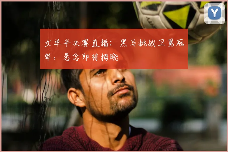 女单半决赛直播：黑马挑战卫冕冠军，悬念即将揭晓