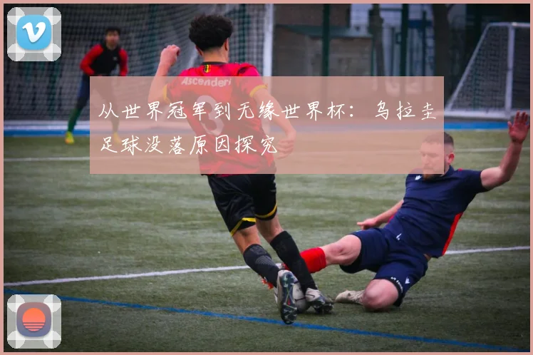 从世界冠军到无缘世界杯:乌拉圭足球没落原因探究