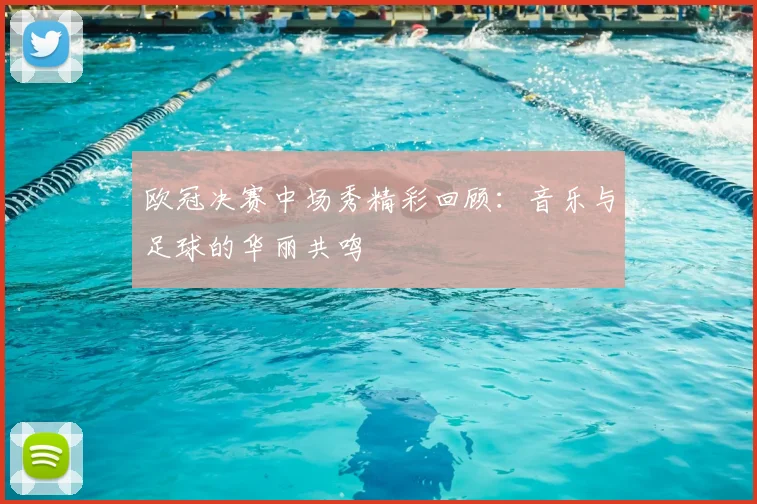 欧冠决赛中场秀精彩回顾：音乐与足球的华丽共鸣