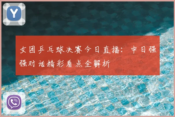 女团乒乓球决赛今日直播：中日强强对话精彩看点全解析
