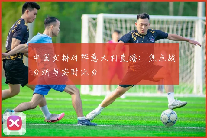 中国女排对阵意大利直播：焦点战分析与实时比分