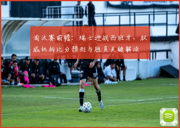 淘汰赛前瞻：瑞士迎战西班牙，权威机构比分预测与胜负关键解读
