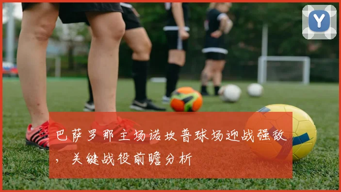 巴萨罗那主场诺坎普球场迎战强敌，关键战役前瞻分析