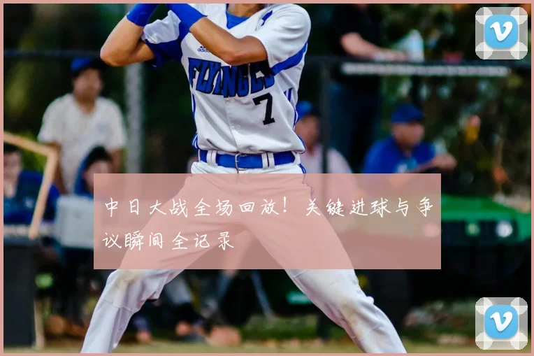 中日大战全场回放!关键进球与争议瞬间全记录