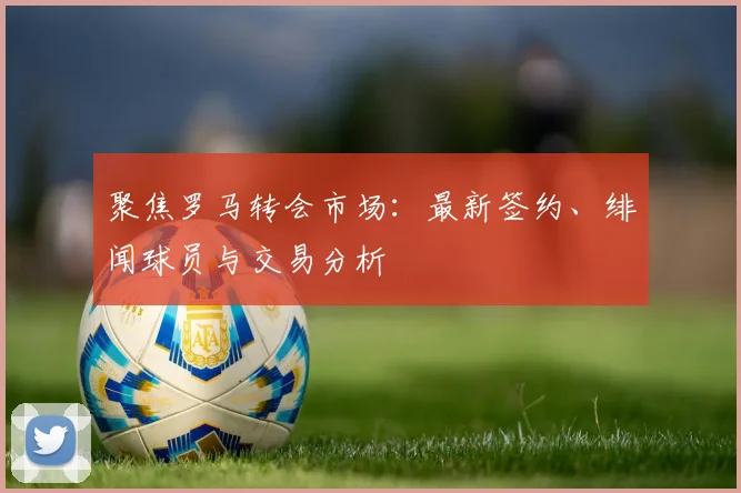 聚焦罗马转会市场：最新签约、绯闻球员与交易分析