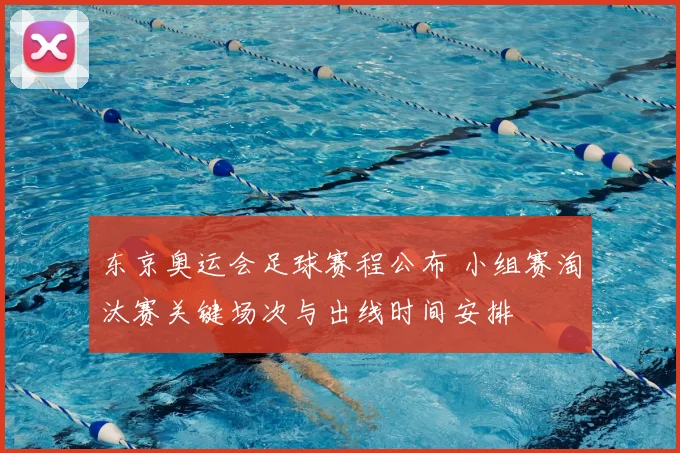 东京奥运会足球赛程公布 小组赛淘汰赛关键场次与出线时间安排