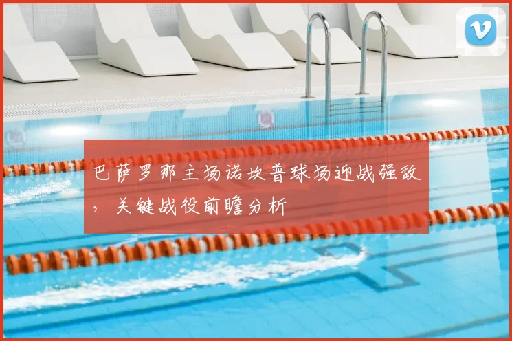 巴萨罗那主场诺坎普球场迎战强敌，关键战役前瞻分析