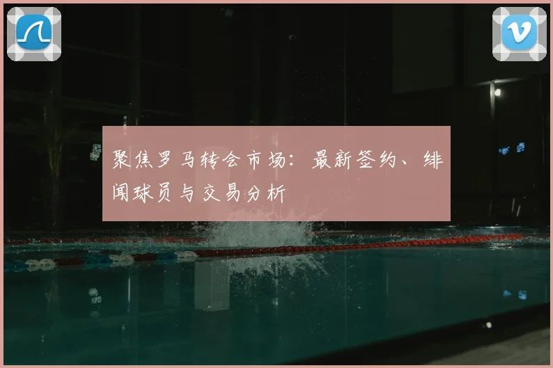 聚焦罗马转会市场：最新签约、绯闻球员与交易分析