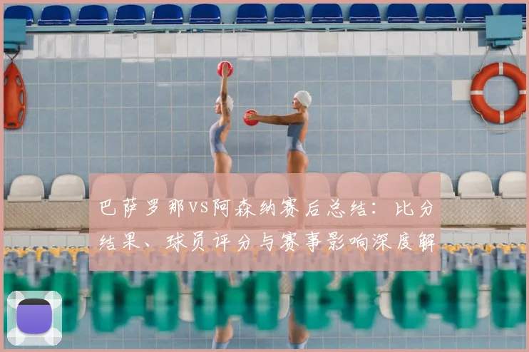巴萨罗那vs阿森纳赛后总结：比分结果、球员评分与赛事影响深度解析