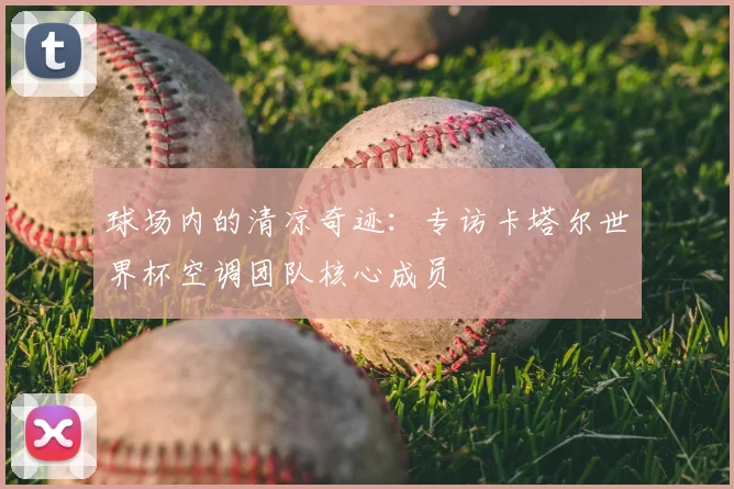 球场内的清凉奇迹：专访卡塔尔世界杯空调团队核心成员