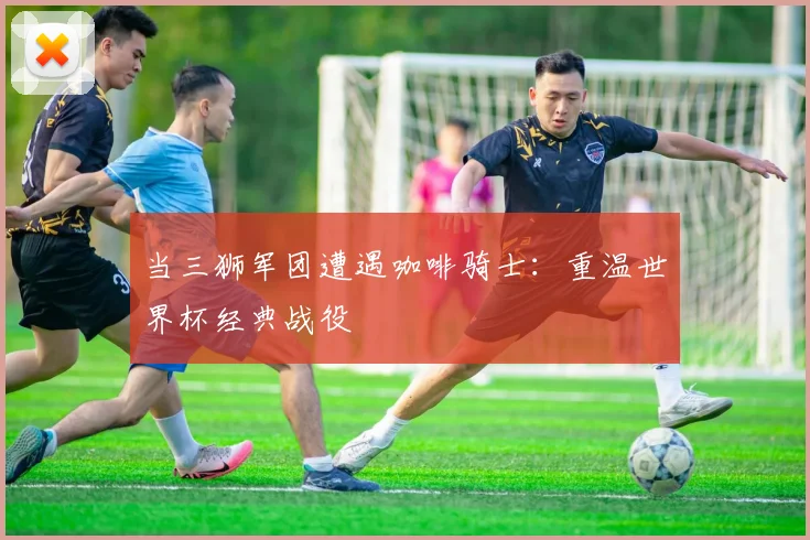 当三狮军团遭遇咖啡骑士：重温世界杯经典战役