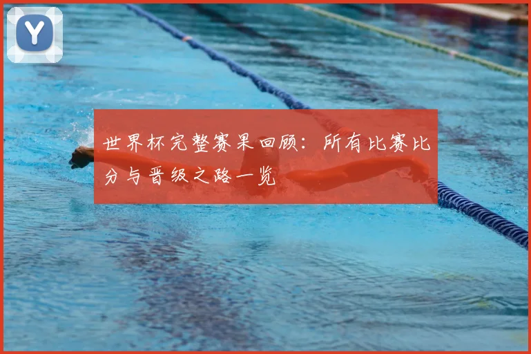 世界杯完整赛果回顾：所有比赛比分与晋级之路一览