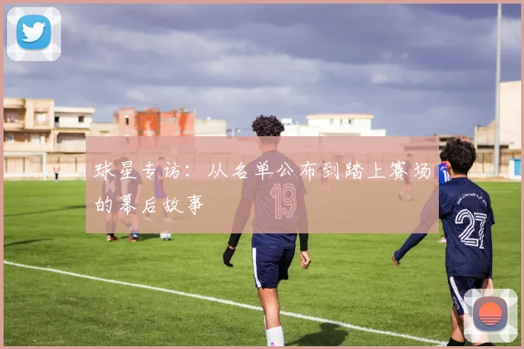 球星专访：从名单公布到踏上赛场的幕后故事