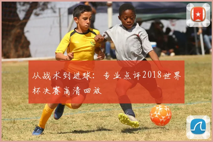 从战术到进球:专业点评2018世界杯决赛高清回放