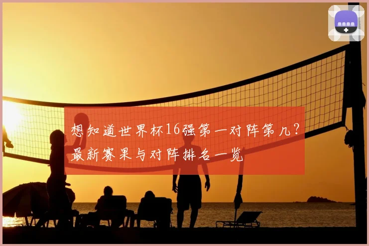 想知道世界杯16强第一对阵第几？最新赛果与对阵排名一览