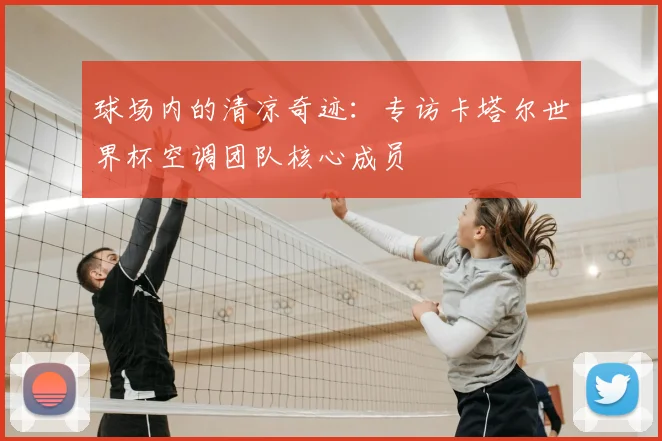 球场内的清凉奇迹：专访卡塔尔世界杯空调团队核心成员