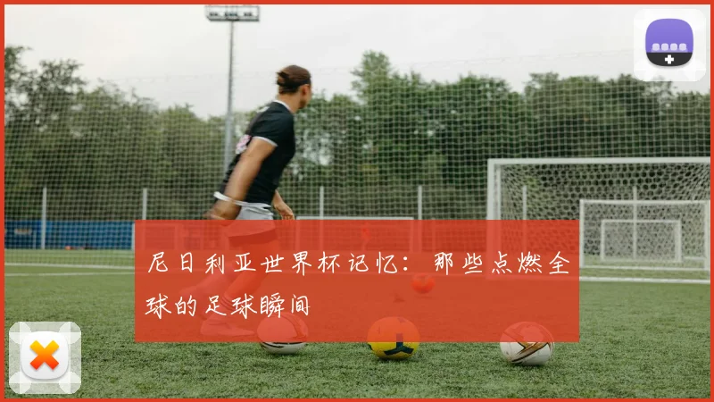 尼日利亚世界杯记忆:那些点燃全球的足球瞬间