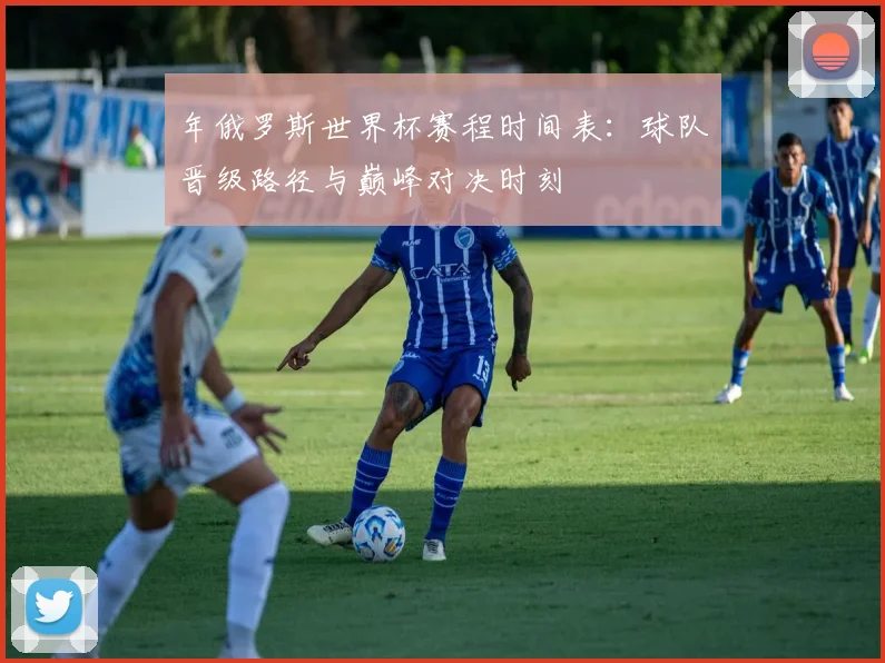 年俄罗斯世界杯赛程时间表：球队晋级路径与巅峰对决时刻